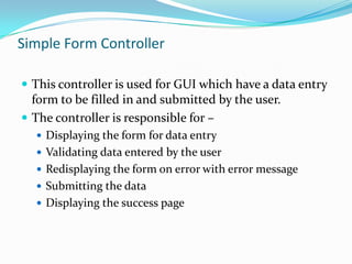 Simple Form Controller
 This controller is used for GUI which have a data entry

form to be filled in and submitted by the user.
 The controller is responsible for –
 Displaying the form for data entry

 Validating data entered by the user
 Redisplaying the form on error with error message
 Submitting the data
 Displaying the success page

 