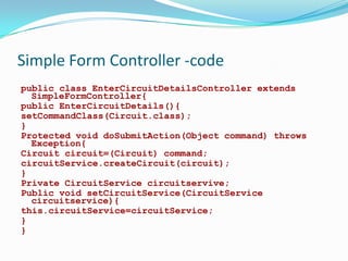 Simple Form Controller -code
public class EnterCircuitDetailsController extends
SimpleFormController{
public EnterCircuitDetails(){
setCommandClass(Circuit.class);
}
Protected void doSubmitAction(Object command) throws
Exception{
Circuit circuit=(Circuit) command;
circuitService.createCircuit(circuit);
}
Private CircuitService circuitservive;
Public void setCircuitService(CircuitService
circuitservice){
this.circuitService=circuitService;
}
}

 