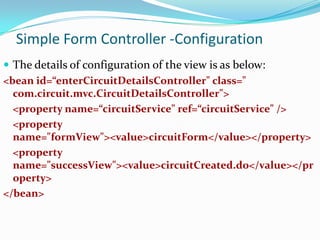 Simple Form Controller -Configuration
 The details of configuration of the view is as below:
<bean id=“enterCircuitDetailsController" class="
com.circuit.mvc.CircuitDetailsController">
<property name=“circuitService" ref=“circuitService" />
<property
name="formView"><value>circuitForm</value></property>
<property
name="successView"><value>circuitCreated.do</value></pr
operty>
</bean>

 