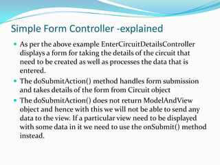 Simple Form Controller -explained
 As per the above example EnterCircuitDetailsController

displays a form for taking the details of the circuit that
need to be created as well as processes the data that is
entered.
 The doSubmitAction() method handles form submission
and takes details of the form from Circuit object
 The doSubmitAction() does not return ModelAndView
object and hence with this we will not be able to send any
data to the view. If a particular view need to be displayed
with some data in it we need to use the onSubmit() method
instead.

 