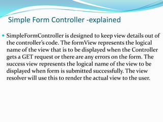 Simple Form Controller -explained
 SimpleFormController is designed to keep view details out of

the controller’s code. The formView represents the logical
name of the view that is to be displayed when the Controller
gets a GET request or there are any errors on the form. The
success view represents the logical name of the view to be
displayed when form is submitted successfully. The view
resolver will use this to render the actual view to the user.

 