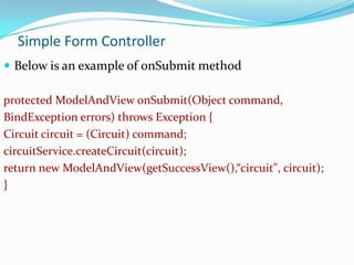 Simple Form Controller
 Below is an example of onSubmit method
protected ModelAndView onSubmit(Object command,
BindException errors) throws Exception {
Circuit circuit = (Circuit) command;
circuitService.createCircuit(circuit);
return new ModelAndView(getSuccessView(),“circuit", circuit);
}

 