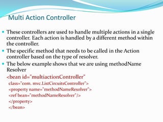 Multi Action Controller
 These controllers are used to handle multiple actions in a single

controller. Each action is handled by a different method within
the controller.
 The specific method that needs to be called in the Action
controller based on the type of resolver.
 The below example shows that we are using methodName
Resolver
<bean id="multiactionController"
class="com. mvc.ListCircuitsController">
<property name="methodNameResolver">
<ref bean="methodNameResolver"/>
</property>
</bean>

 