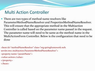 Multi Action Controller
 There are two types of method name resolvers like

ParameterMethodNameResolver and PropertiesMethodNameResolver.
This will ensure that the appropriate method in the Multiaction
Controller is called based on the parameter name passed in the request.
The parameter name will need to be same as the method name in the
MultiActionForm Controller. Below is the configuration that need to be
done
<bean id="methodNameResolver" class="org.springframework.web.
servlet.mvc.multiaction.ParameterMethodNameResolver">
<property name="paramName">
<value>action</value>
</property>
</bean>

 