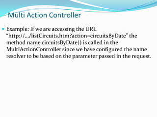 Multi Action Controller
 Example: If we are accessing the URL

“http://…/listCircuits.htm?action=circuitsByDate” the
method name circuitsByDate() is called in the
MultiActionController since we have configured the name
resolver to be based on the parameter passed in the request.

 