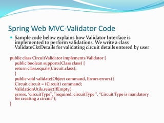 Spring Web MVC-Validator Code
 Sample code below explains how Validator Interface is

implemented to perform validations. We write a class
ValidateCktDetails for validating circuit details entered by user

public class CircuitValidator implements Validator {
public boolean supports(Class class) {
return class.equals(Circuit.class);
}
public void validate(Object command, Errors errors) {
Circuit circuit = (Circuit) command;
ValidationUtils.rejectIfEmpty(
errors, “circuitType", "required. circuitType ", “Circuit Type is mandatory
for creating a circuit");
}

 
