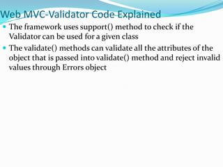 Web MVC-Validator Code Explained
 The framework uses support() method to check if the

Validator can be used for a given class
 The validate() methods can validate all the attributes of the
object that is passed into validate() method and reject invalid
values through Errors object

 