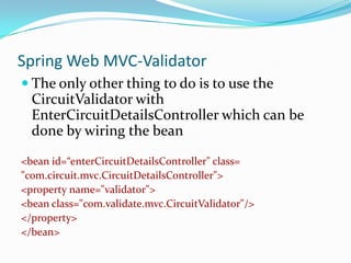 Spring Web MVC-Validator
 The only other thing to do is to use the

CircuitValidator with
EnterCircuitDetailsController which can be
done by wiring the bean
<bean id=“enterCircuitDetailsController" class=
"com.circuit.mvc.CircuitDetailsController">
<property name="validator">
<bean class="com.validate.mvc.CircuitValidator"/>
</property>
</bean>

 