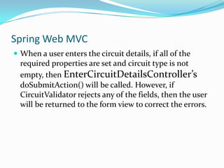 Spring Web MVC
 When a user enters the circuit details, if all of the

required properties are set and circuit type is not
empty, then EnterCircuitDetailsController’s
doSubmitAction() will be called. However, if
CircuitValidator rejects any of the fields, then the user
will be returned to the form view to correct the errors.

 