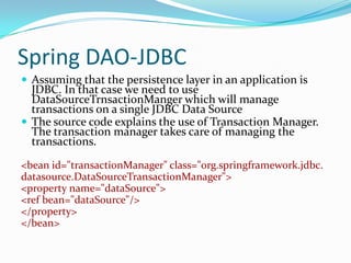Spring DAO-JDBC
 Assuming that the persistence layer in an application is

JDBC. In that case we need to use
DataSourceTrnsactionManger which will manage
transactions on a single JDBC Data Source
 The source code explains the use of Transaction Manager.
The transaction manager takes care of managing the
transactions.
<bean id="transactionManager" class="org.springframework.jdbc.
datasource.DataSourceTransactionManager">
<property name="dataSource">
<ref bean="dataSource"/>
</property>
</bean>

 