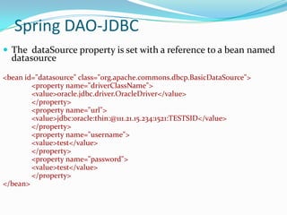 Spring DAO-JDBC
 The dataSource property is set with a reference to a bean named

datasource

<bean id="datasource" class="org.apache.commons.dbcp.BasicDataSource">
<property name="driverClassName">
<value>oracle.jdbc.driver.OracleDriver</value>
</property>
<property name="url">
<value>jdbc:oracle:thin:@111.21.15.234:1521:TESTSID</value>
</property>
<property name="username">
<value>test</value>
</property>
<property name="password">
<value>test</value>
</property>
</bean>

 