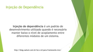 Injeção de Dependência
Injeção de dependência é um padrão de
desenvolvimento utilizado quando é necessário
manter baixo o nível de acoplamento entre
diferentes módulos de um sistema.
http://blog.caelum.com.br/ioc-e-di-para-frameworks-mvc/
10
 