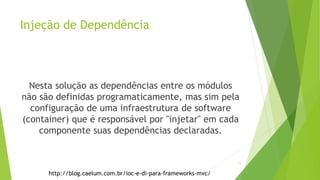 Injeção de Dependência
Nesta solução as dependências entre os módulos
não são definidas programaticamente, mas sim pela
configuração de uma infraestrutura de software
(container) que é responsável por "injetar" em cada
componente suas dependências declaradas.
http://blog.caelum.com.br/ioc-e-di-para-frameworks-mvc/
11
 