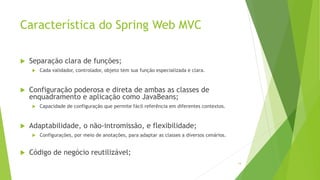 Característica do Spring Web MVC
 Separação clara de funções;
 Cada validador, controlador, objeto tem sua função especializada e clara.
 Configuração poderosa e direta de ambas as classes de
enquadramento e aplicação como JavaBeans;
 Capacidade de configuração que permite fácil referência em diferentes contextos.
 Adaptabilidade, o não-intromissão, e flexibilidade;
 Configurações, por meio de anotações, para adaptar as classes a diversos cenários.
 Código de negócio reutilizável;
14
 