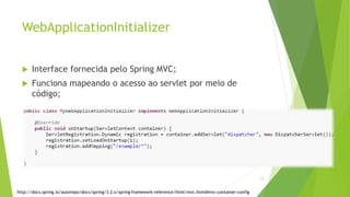 WebApplicationInitializer
 Interface fornecida pelo Spring MVC;
 Funciona mapeando o acesso ao servlet por meio de
código;
17
http://docs.spring.io/autorepo/docs/spring/3.2.x/spring-framework-reference/html/mvc.html#mvc-container-config
 
