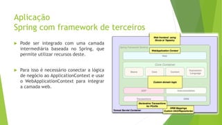 Aplicação
Spring com framework de terceiros
 Pode ser integrado com uma camada
intermediária baseada no Spring, que
permite utilizar recursos deste.
 Para isso é necessário conectar a lógica
de negócio ao ApplicationContext e usar
o WebApplicationContext para integrar
a camada web.
22
 