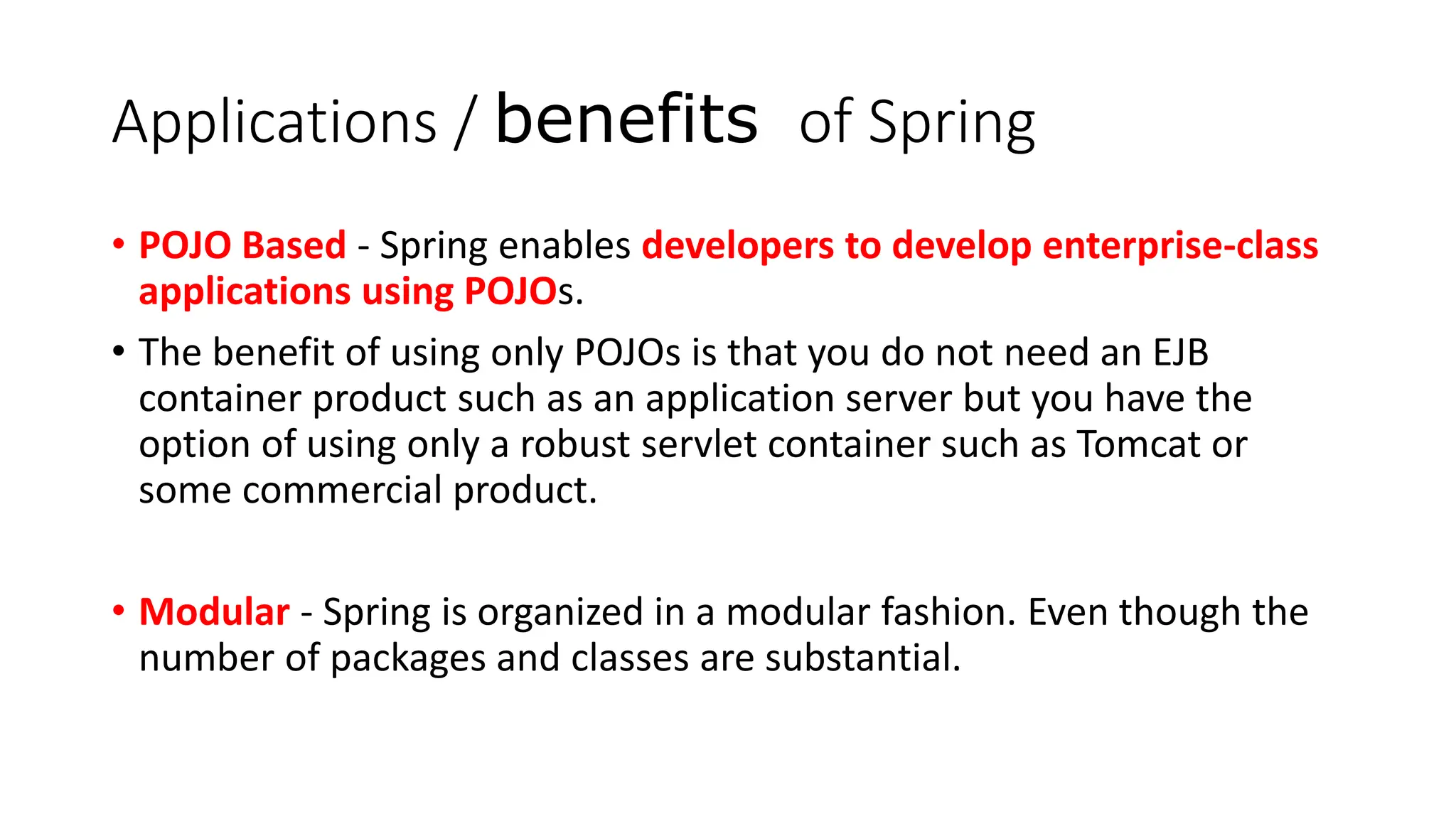Applications / benefits of Spring
• POJO Based - Spring enables developers to develop enterprise-class
applications using POJOs.
• The benefit of using only POJOs is that you do not need an EJB
container product such as an application server but you have the
option of using only a robust servlet container such as Tomcat or
some commercial product.
• Modular - Spring is organized in a modular fashion. Even though the
number of packages and classes are substantial.
 