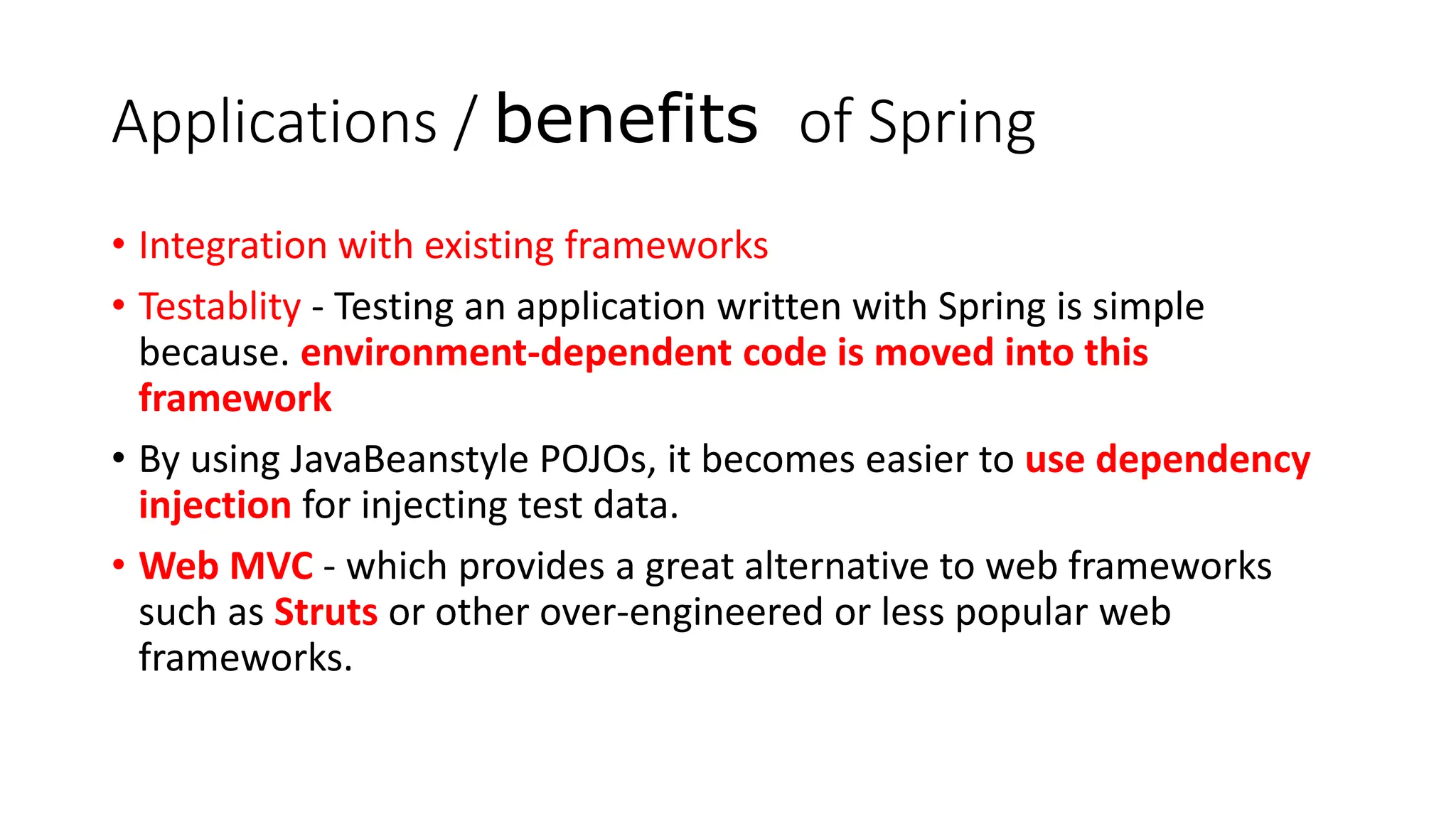 Applications / benefits of Spring
• Integration with existing frameworks
• Testablity - Testing an application written with Spring is simple
because. environment-dependent code is moved into this
framework
• By using JavaBeanstyle POJOs, it becomes easier to use dependency
injection for injecting test data.
• Web MVC - which provides a great alternative to web frameworks
such as Struts or other over-engineered or less popular web
frameworks.
 