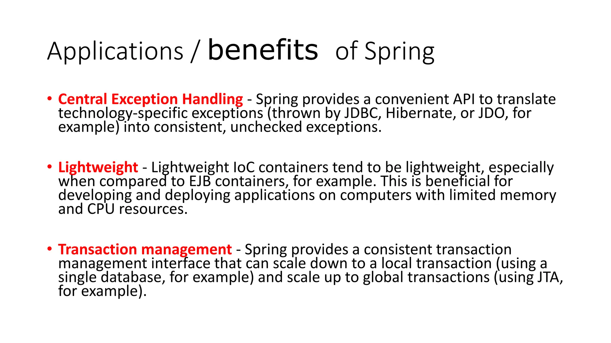 Applications / benefits of Spring
• Central Exception Handling - Spring provides a convenient API to translate
technology-specific exceptions (thrown by JDBC, Hibernate, or JDO, for
example) into consistent, unchecked exceptions.
• Lightweight - Lightweight IoC containers tend to be lightweight, especially
when compared to EJB containers, for example. This is beneficial for
developing and deploying applications on computers with limited memory
and CPU resources.
• Transaction management - Spring provides a consistent transaction
management interface that can scale down to a local transaction (using a
single database, for example) and scale up to global transactions (using JTA,
for example).
 