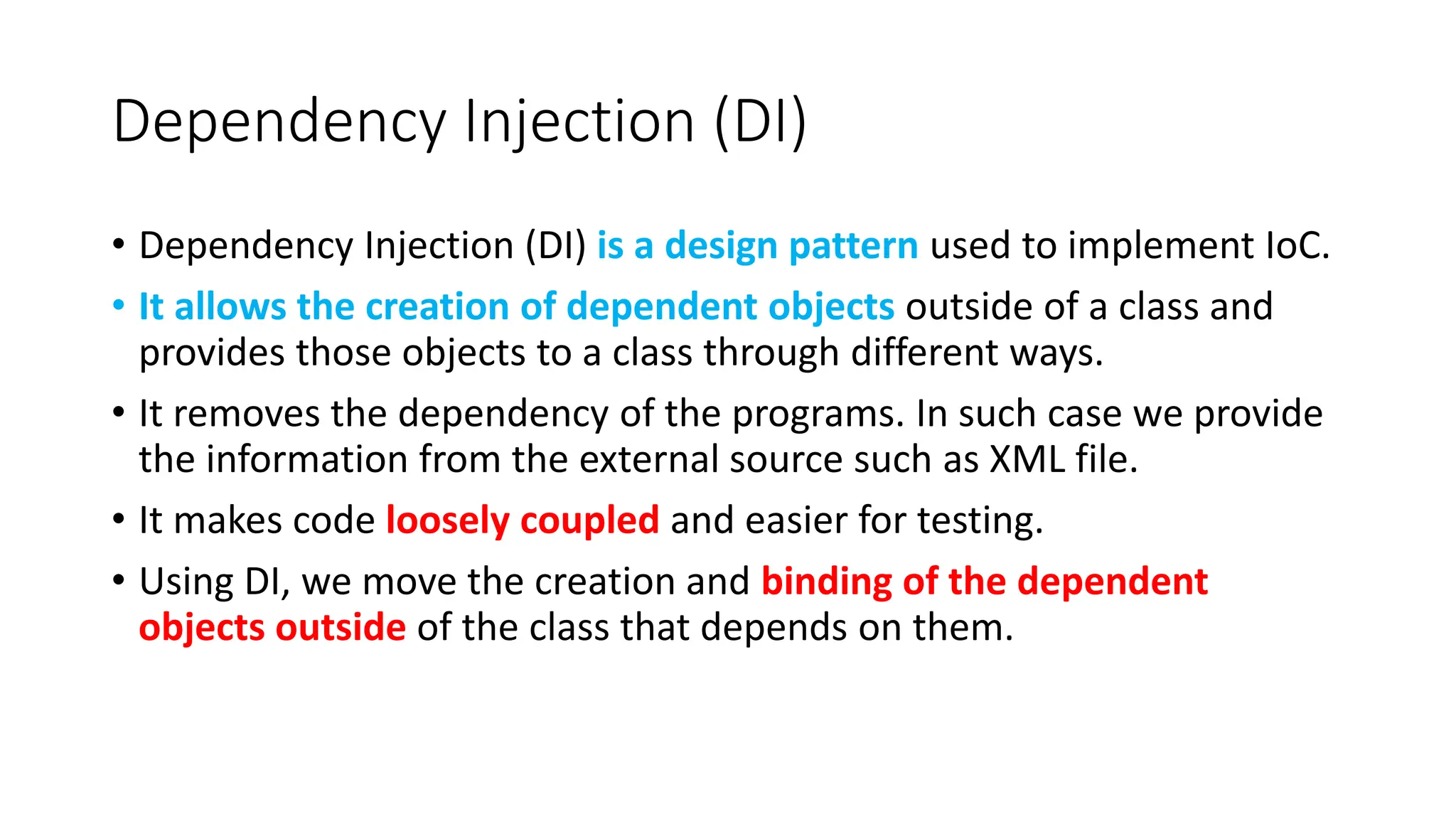 Dependency Injection (DI)
• Dependency Injection (DI) is a design pattern used to implement IoC.
• It allows the creation of dependent objects outside of a class and
provides those objects to a class through different ways.
• It removes the dependency of the programs. In such case we provide
the information from the external source such as XML file.
• It makes code loosely coupled and easier for testing.
• Using DI, we move the creation and binding of the dependent
objects outside of the class that depends on them.
 