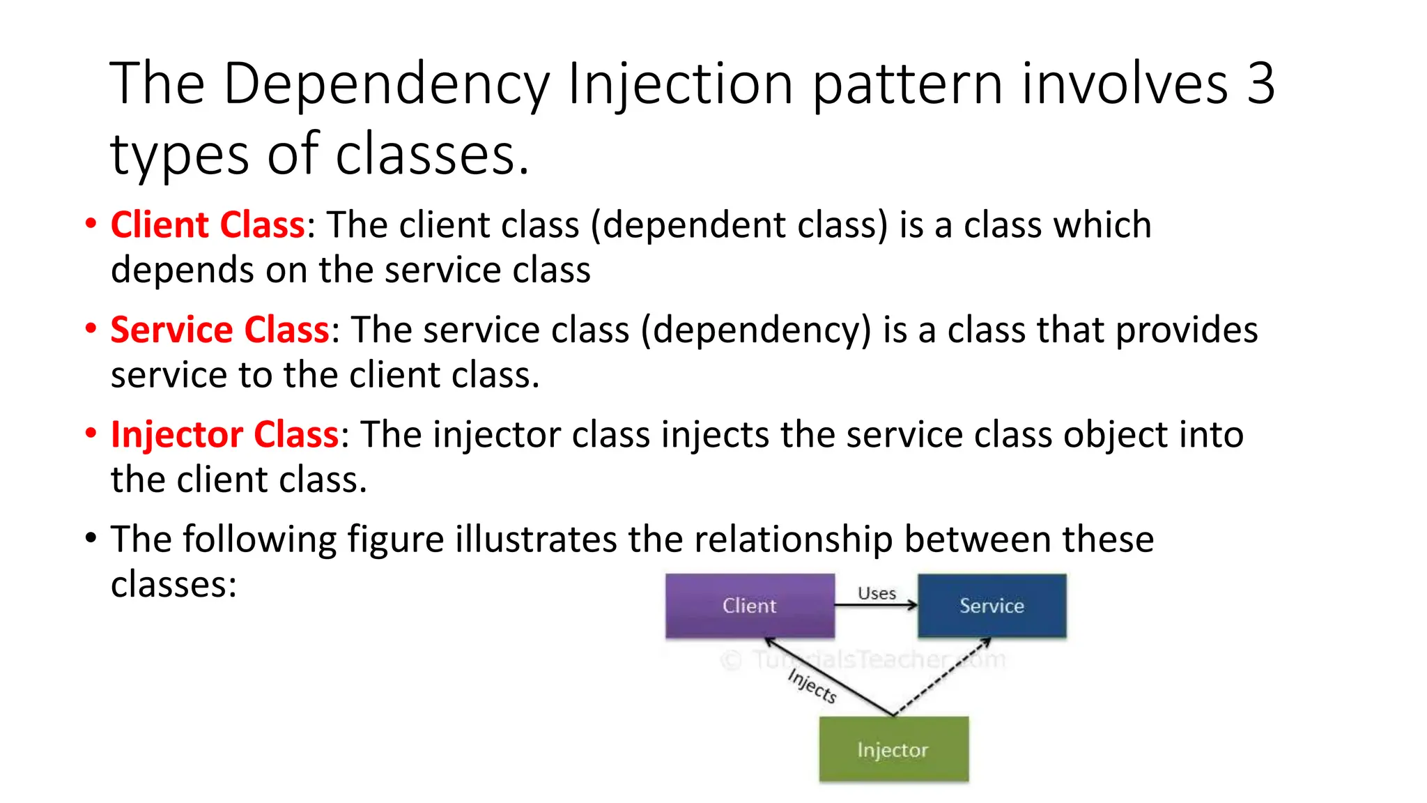 The Dependency Injection pattern involves 3
types of classes.
• Client Class: The client class (dependent class) is a class which
depends on the service class
• Service Class: The service class (dependency) is a class that provides
service to the client class.
• Injector Class: The injector class injects the service class object into
the client class.
• The following figure illustrates the relationship between these
classes:
 