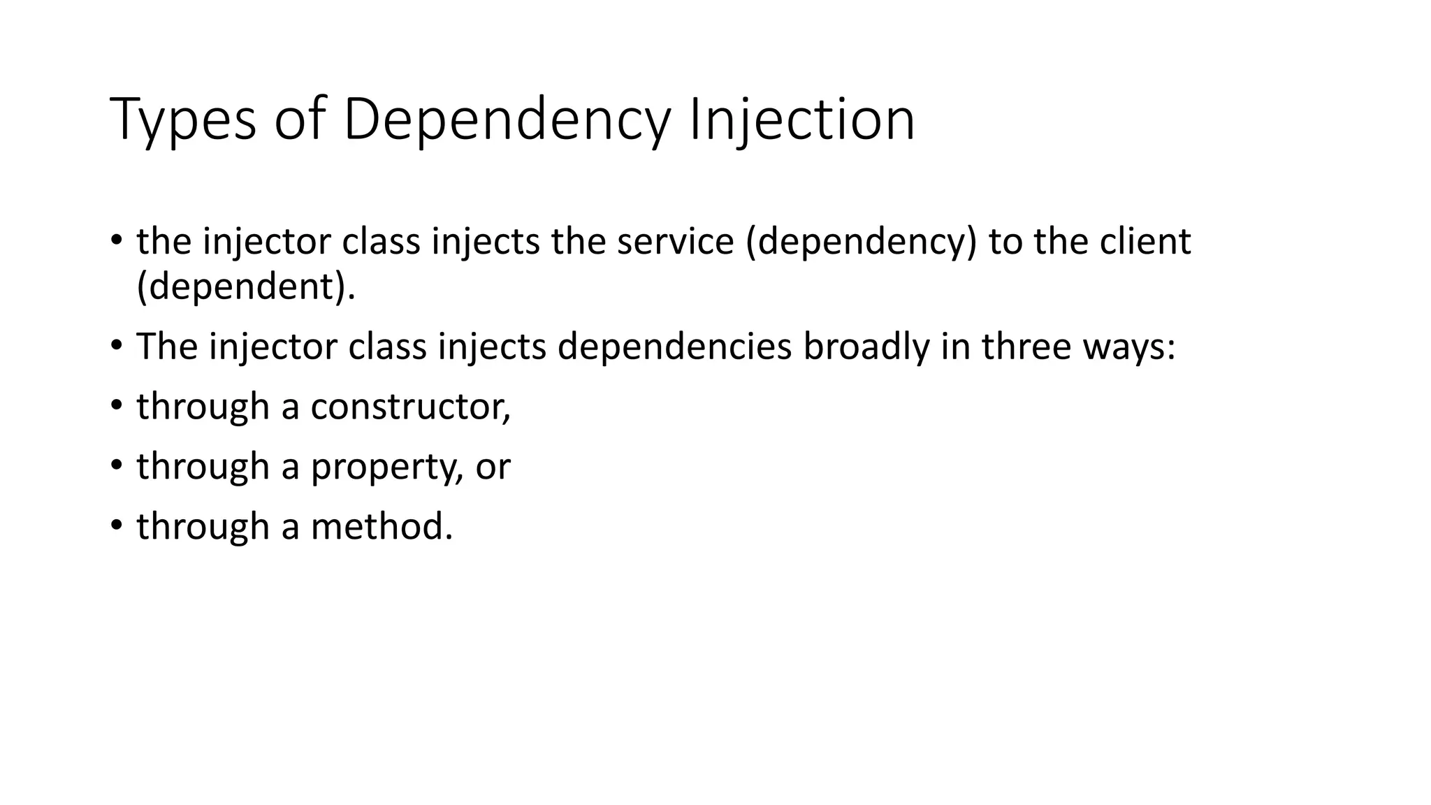 Types of Dependency Injection
• the injector class injects the service (dependency) to the client
(dependent).
• The injector class injects dependencies broadly in three ways:
• through a constructor,
• through a property, or
• through a method.
 