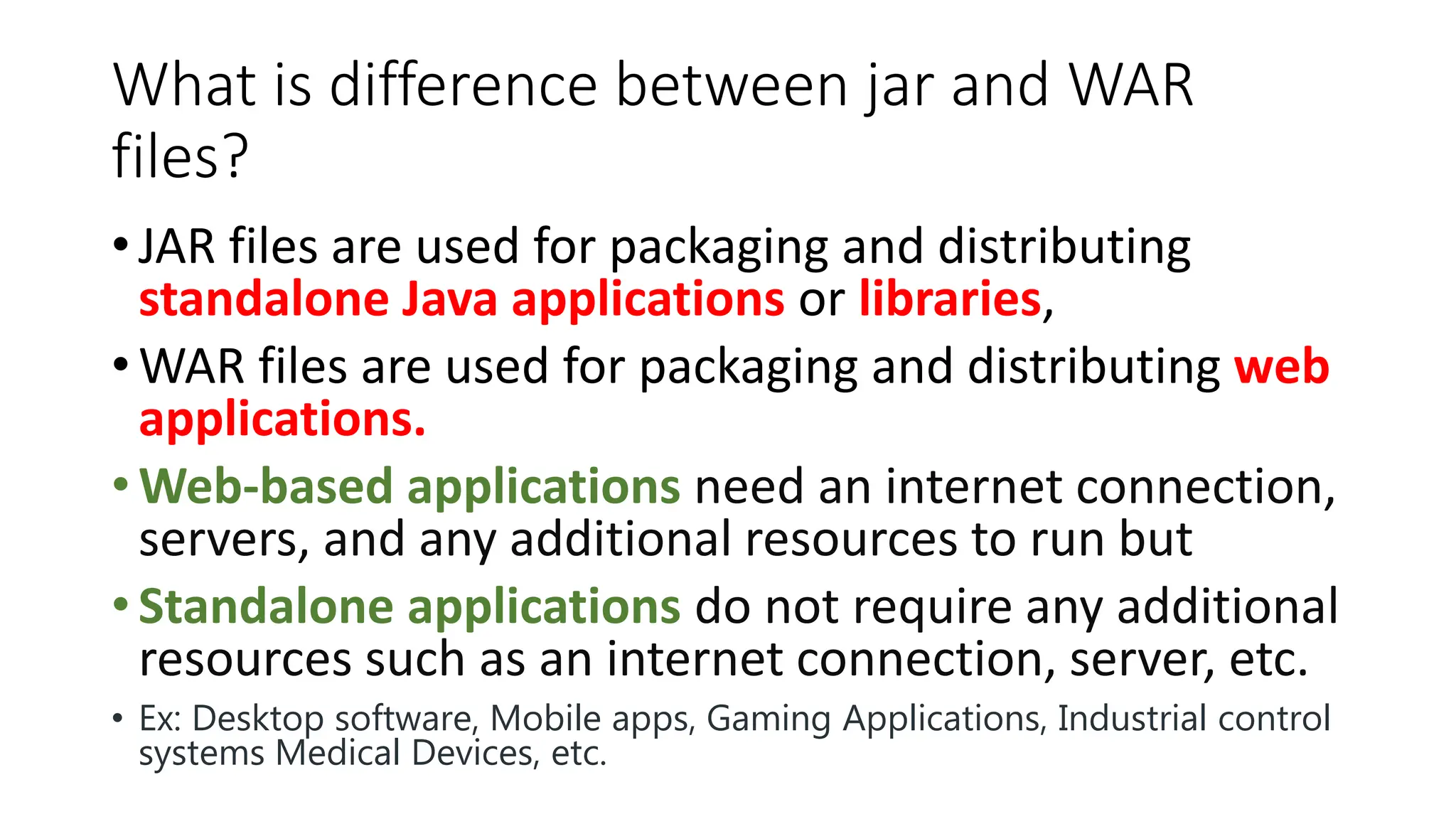 What is difference between jar and WAR
files?
• JAR files are used for packaging and distributing
standalone Java applications or libraries,
• WAR files are used for packaging and distributing web
applications.
• Web-based applications need an internet connection,
servers, and any additional resources to run but
• Standalone applications do not require any additional
resources such as an internet connection, server, etc.
• Ex: Desktop software, Mobile apps, Gaming Applications, Industrial control
systems Medical Devices, etc.
 