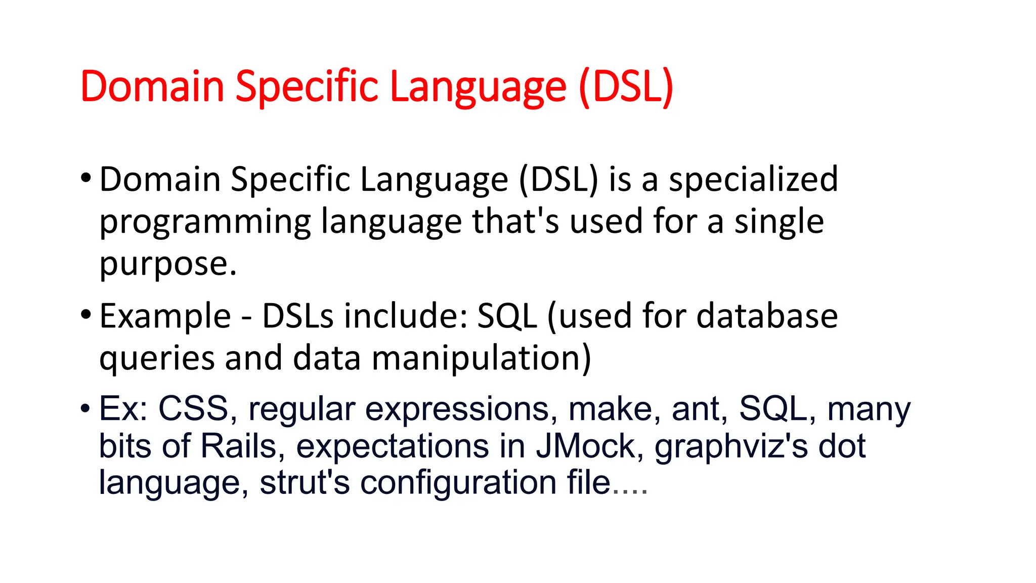 Domain Specific Language (DSL)
• Domain Specific Language (DSL) is a specialized
programming language that's used for a single
purpose.
• Example - DSLs include: SQL (used for database
queries and data manipulation)
• Ex: CSS, regular expressions, make, ant, SQL, many
bits of Rails, expectations in JMock, graphviz's dot
language, strut's configuration file....
 