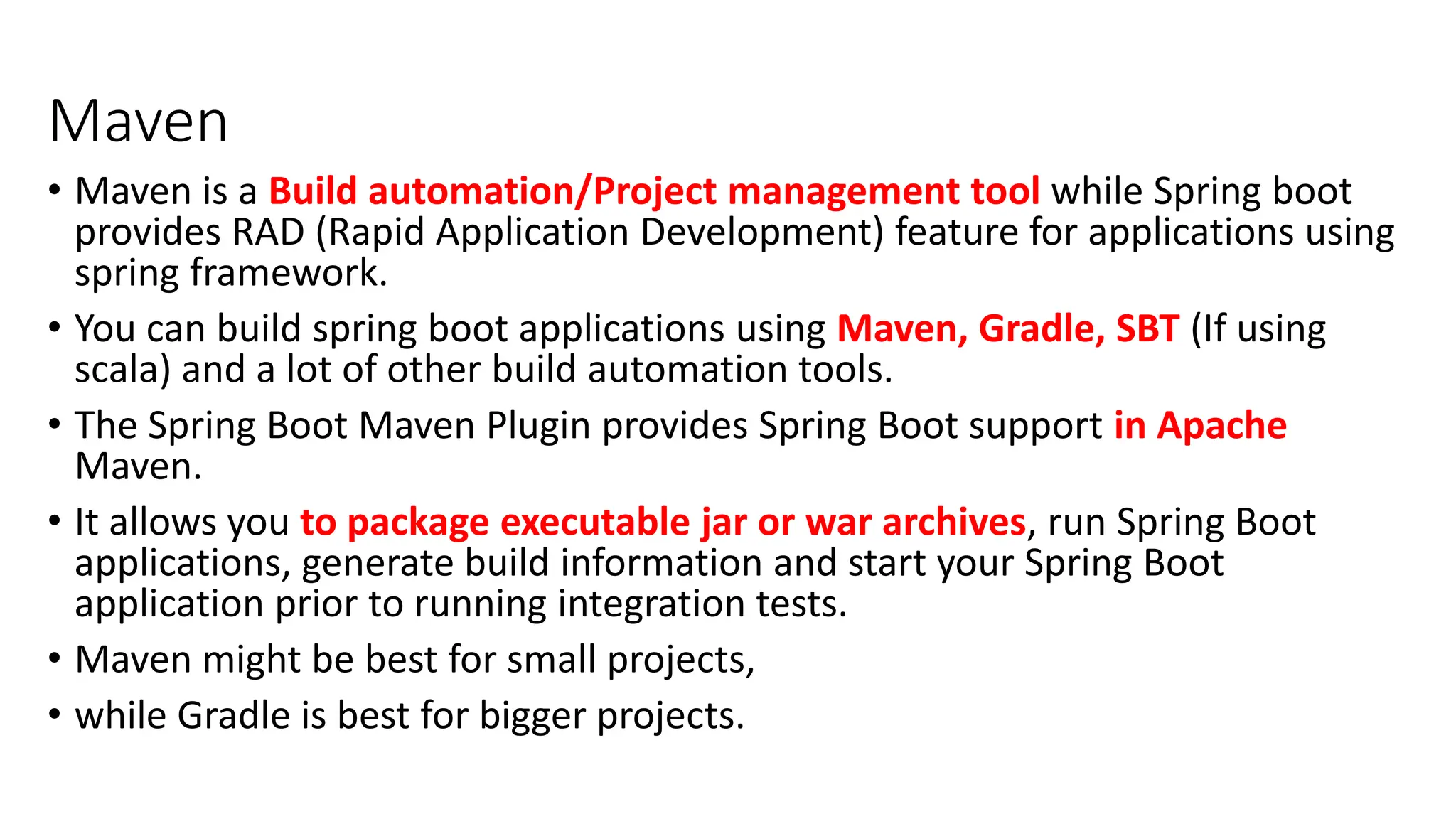 Maven
• Maven is a Build automation/Project management tool while Spring boot
provides RAD (Rapid Application Development) feature for applications using
spring framework.
• You can build spring boot applications using Maven, Gradle, SBT (If using
scala) and a lot of other build automation tools.
• The Spring Boot Maven Plugin provides Spring Boot support in Apache
Maven.
• It allows you to package executable jar or war archives, run Spring Boot
applications, generate build information and start your Spring Boot
application prior to running integration tests.
• Maven might be best for small projects,
• while Gradle is best for bigger projects.
 