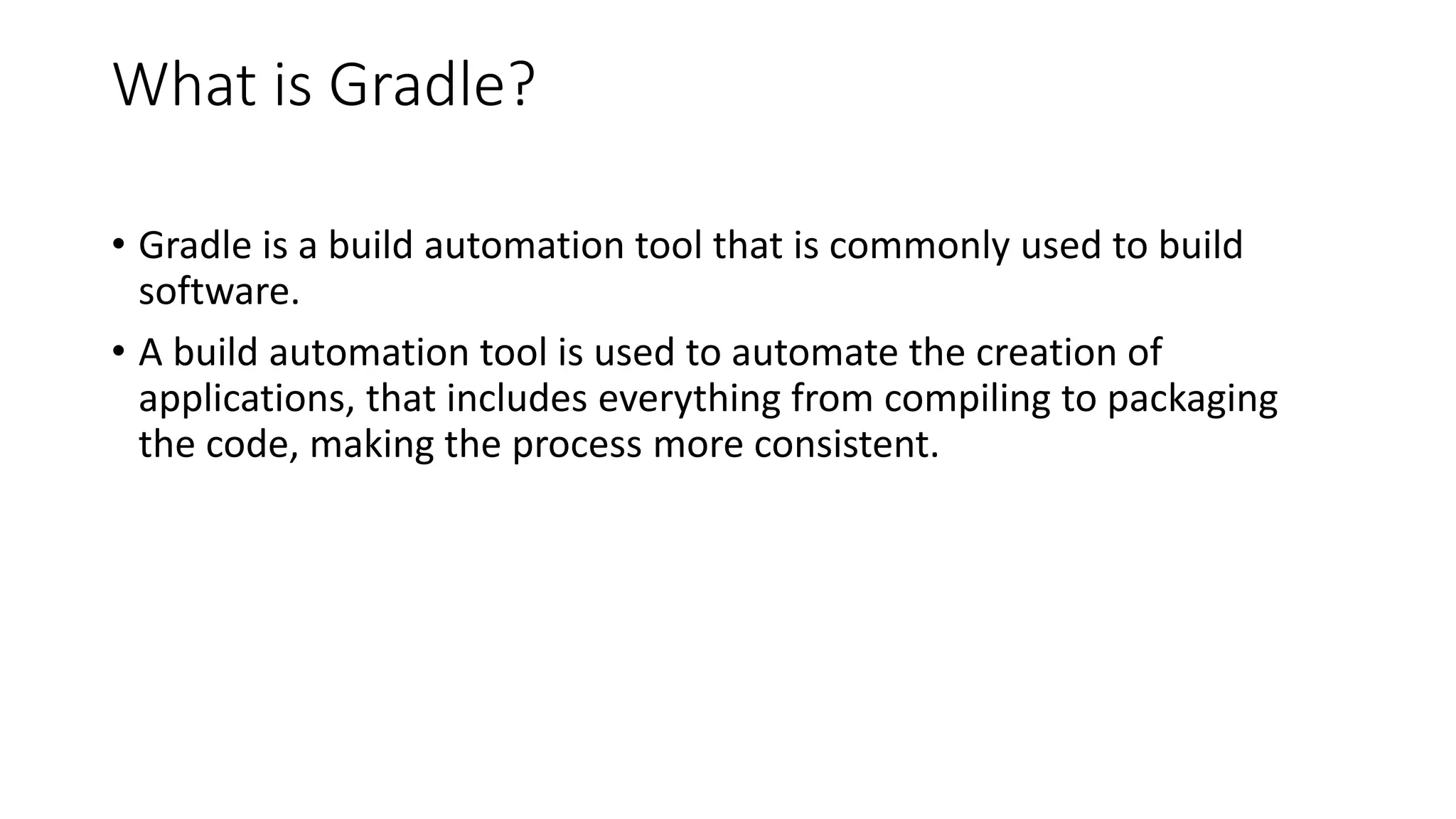 What is Gradle?
• Gradle is a build automation tool that is commonly used to build
software.
• A build automation tool is used to automate the creation of
applications, that includes everything from compiling to packaging
the code, making the process more consistent.
 