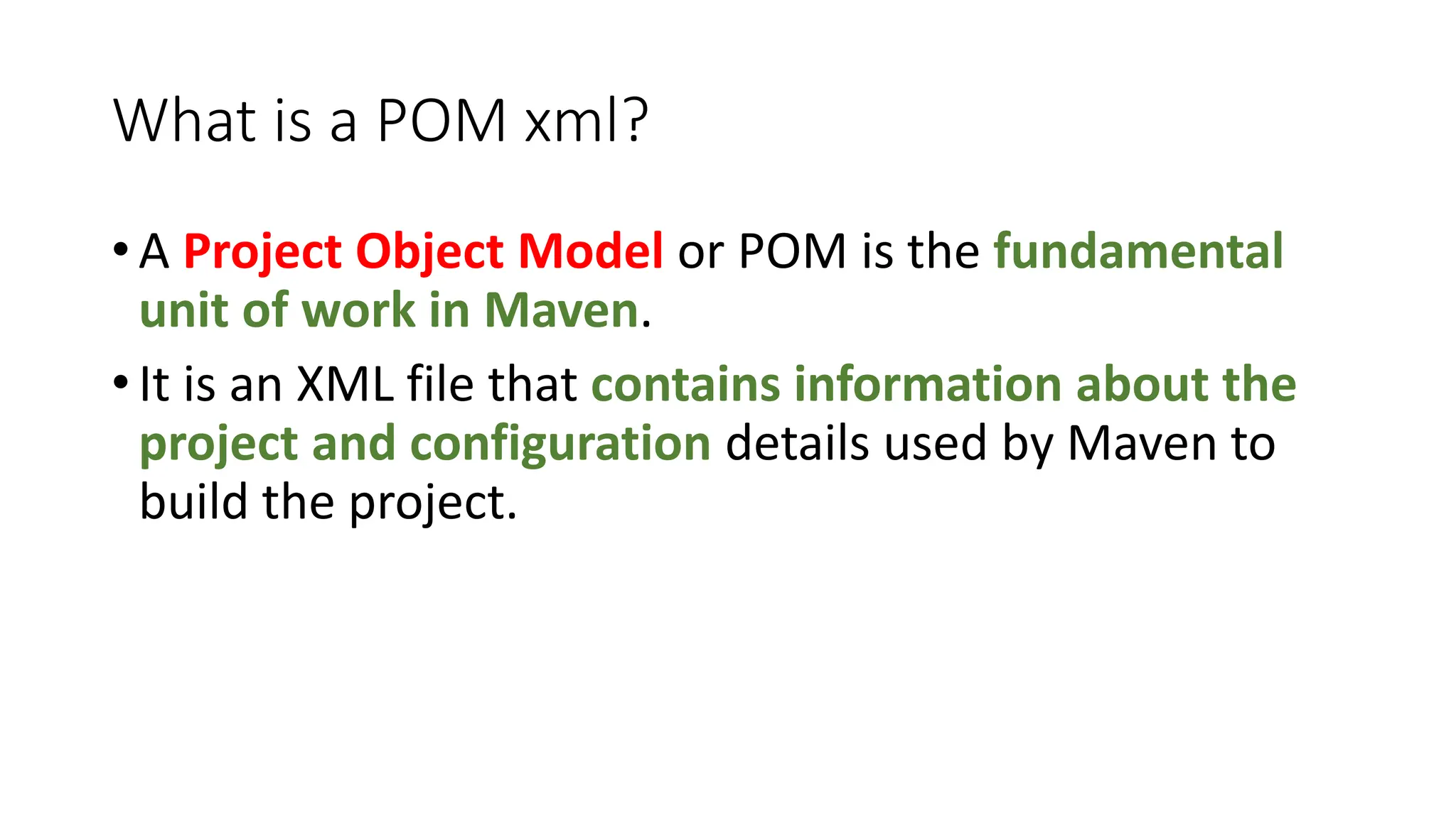 What is a POM xml?
• A Project Object Model or POM is the fundamental
unit of work in Maven.
• It is an XML file that contains information about the
project and configuration details used by Maven to
build the project.
 