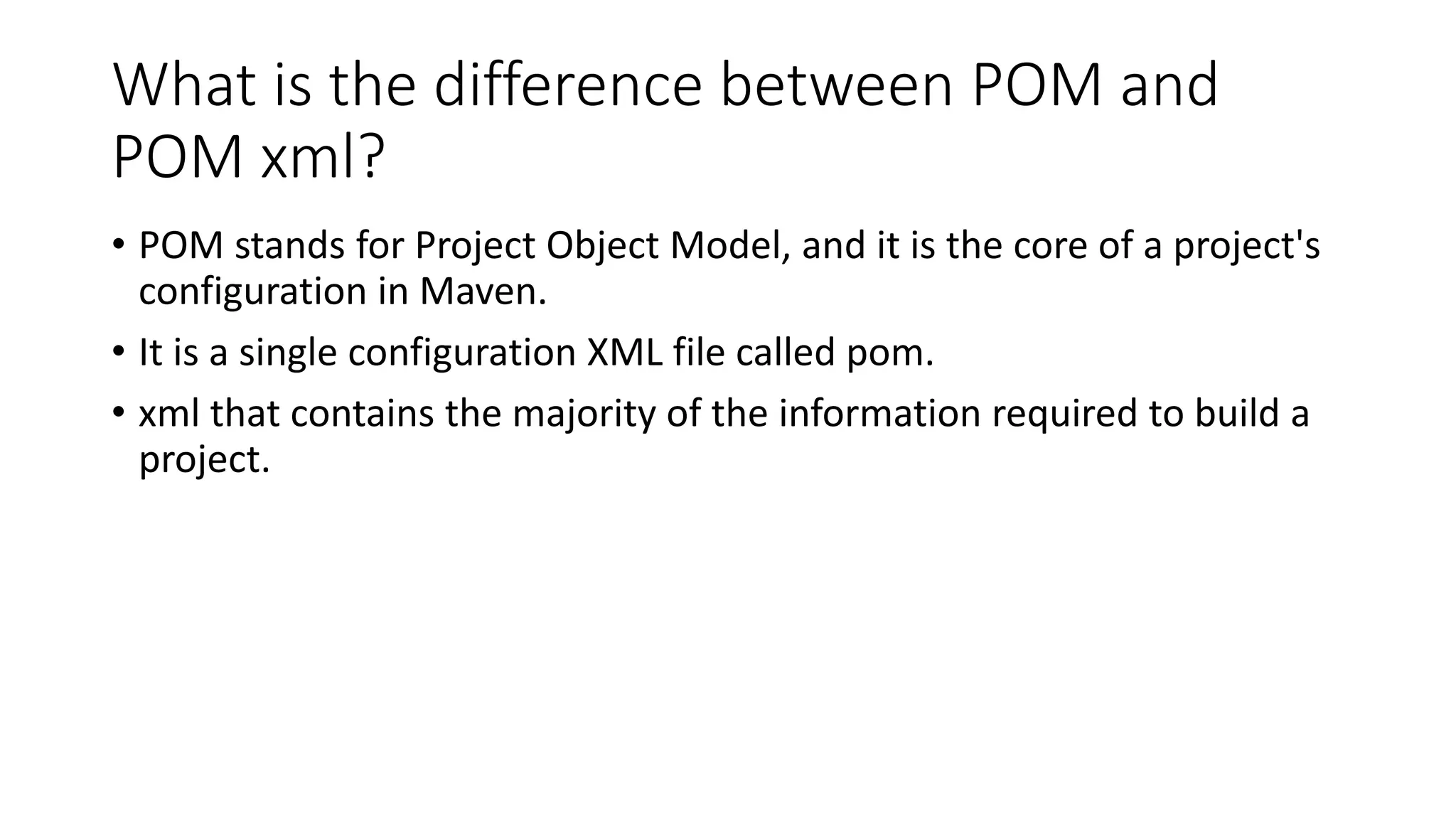 What is the difference between POM and
POM xml?
• POM stands for Project Object Model, and it is the core of a project's
configuration in Maven.
• It is a single configuration XML file called pom.
• xml that contains the majority of the information required to build a
project.
 