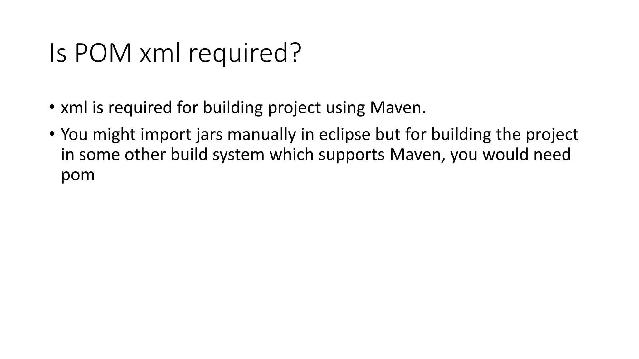 Is POM xml required?
• xml is required for building project using Maven.
• You might import jars manually in eclipse but for building the project
in some other build system which supports Maven, you would need
pom
 