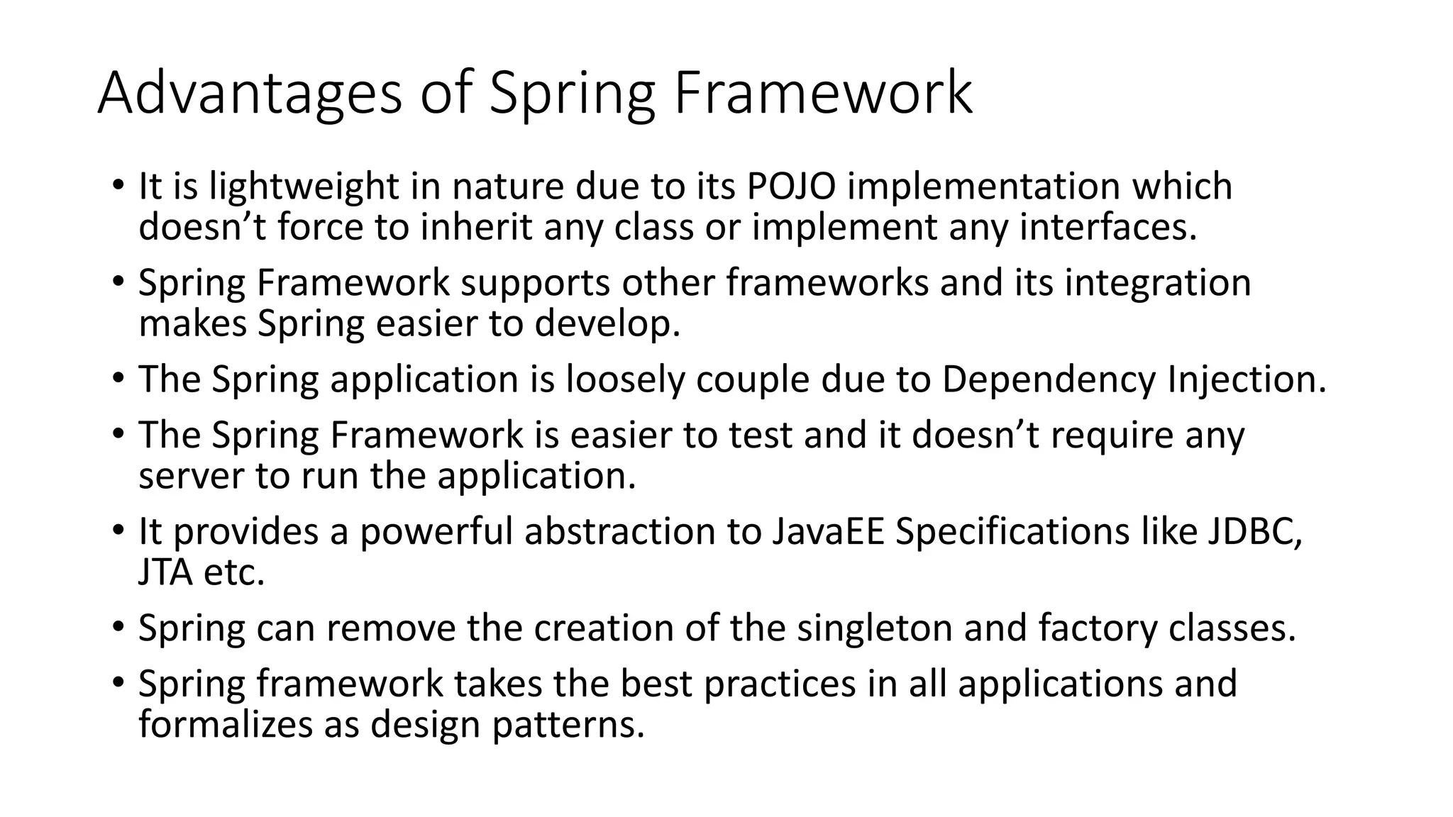 Advantages of Spring Framework
• It is lightweight in nature due to its POJO implementation which
doesn’t force to inherit any class or implement any interfaces.
• Spring Framework supports other frameworks and its integration
makes Spring easier to develop.
• The Spring application is loosely couple due to Dependency Injection.
• The Spring Framework is easier to test and it doesn’t require any
server to run the application.
• It provides a powerful abstraction to JavaEE Specifications like JDBC,
JTA etc.
• Spring can remove the creation of the singleton and factory classes.
• Spring framework takes the best practices in all applications and
formalizes as design patterns.
 