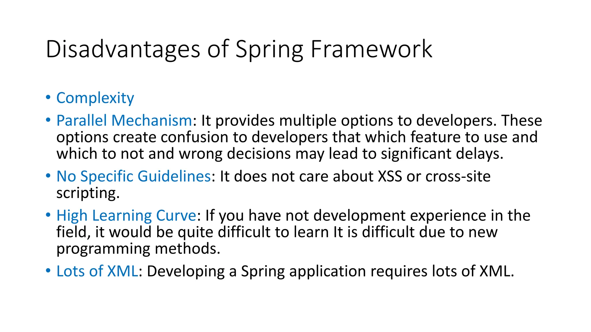 Disadvantages of Spring Framework
• Complexity
• Parallel Mechanism: It provides multiple options to developers. These
options create confusion to developers that which feature to use and
which to not and wrong decisions may lead to significant delays.
• No Specific Guidelines: It does not care about XSS or cross-site
scripting.
• High Learning Curve: If you have not development experience in the
field, it would be quite difficult to learn It is difficult due to new
programming methods.
• Lots of XML: Developing a Spring application requires lots of XML.
 
