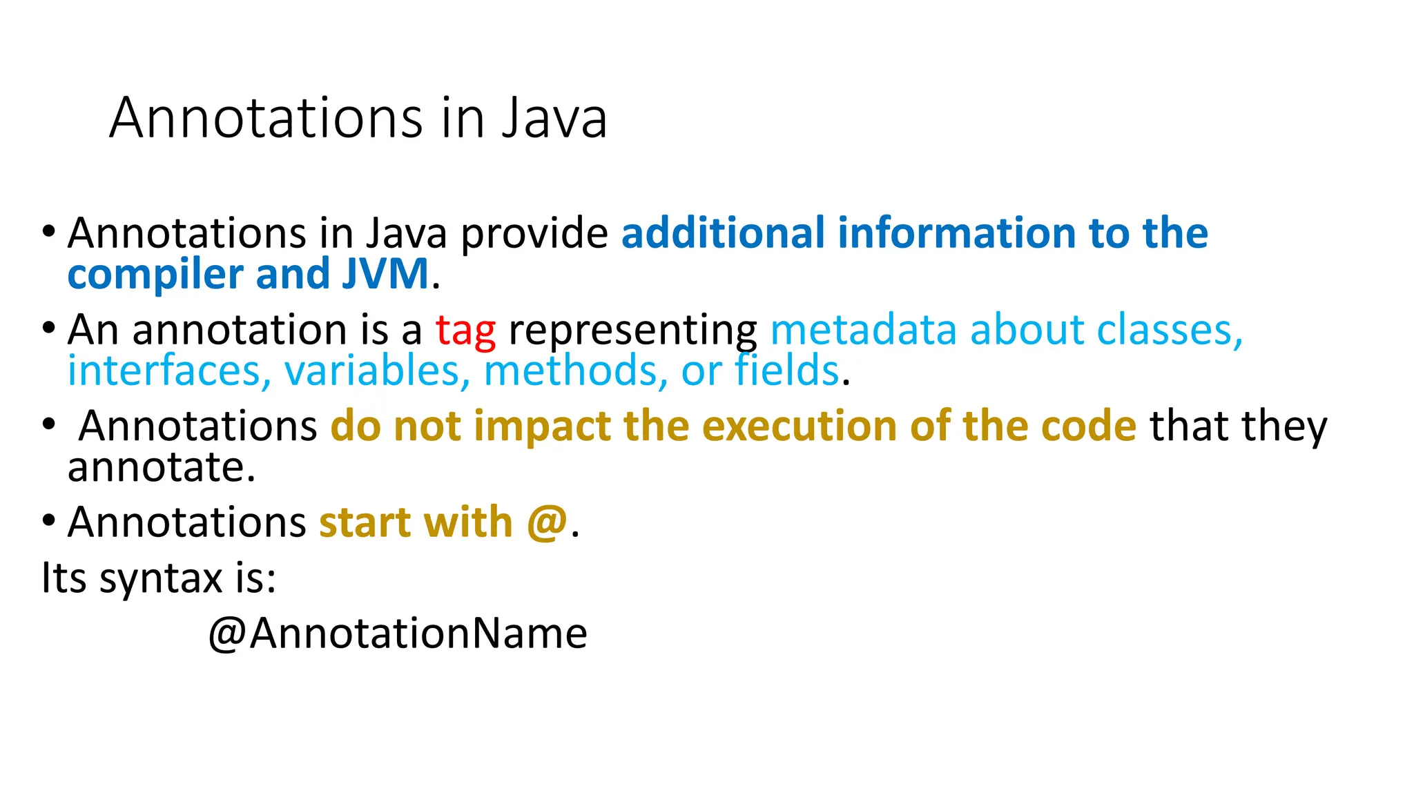 Annotations in Java
• Annotations in Java provide additional information to the
compiler and JVM.
• An annotation is a tag representing metadata about classes,
interfaces, variables, methods, or fields.
• Annotations do not impact the execution of the code that they
annotate.
• Annotations start with @.
Its syntax is:
@AnnotationName
 