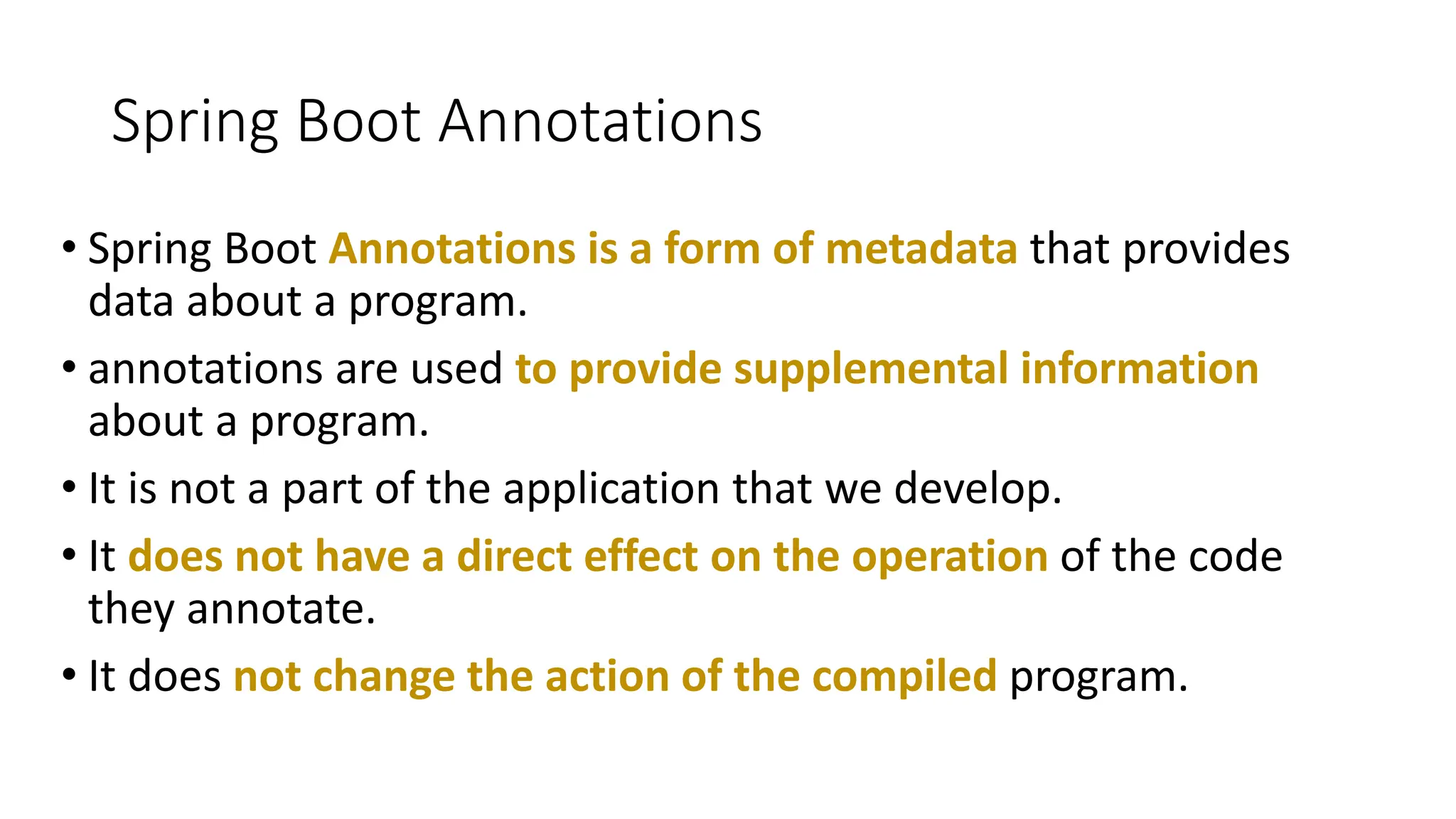 Spring Boot Annotations
• Spring Boot Annotations is a form of metadata that provides
data about a program.
• annotations are used to provide supplemental information
about a program.
• It is not a part of the application that we develop.
• It does not have a direct effect on the operation of the code
they annotate.
• It does not change the action of the compiled program.
 