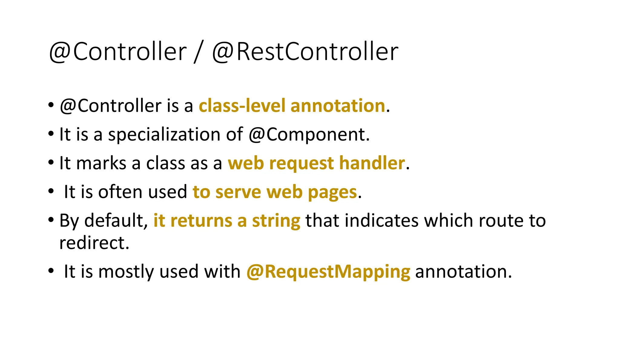 @Controller / @RestController
• @Controller is a class-level annotation.
• It is a specialization of @Component.
• It marks a class as a web request handler.
• It is often used to serve web pages.
• By default, it returns a string that indicates which route to
redirect.
• It is mostly used with @RequestMapping annotation.
 