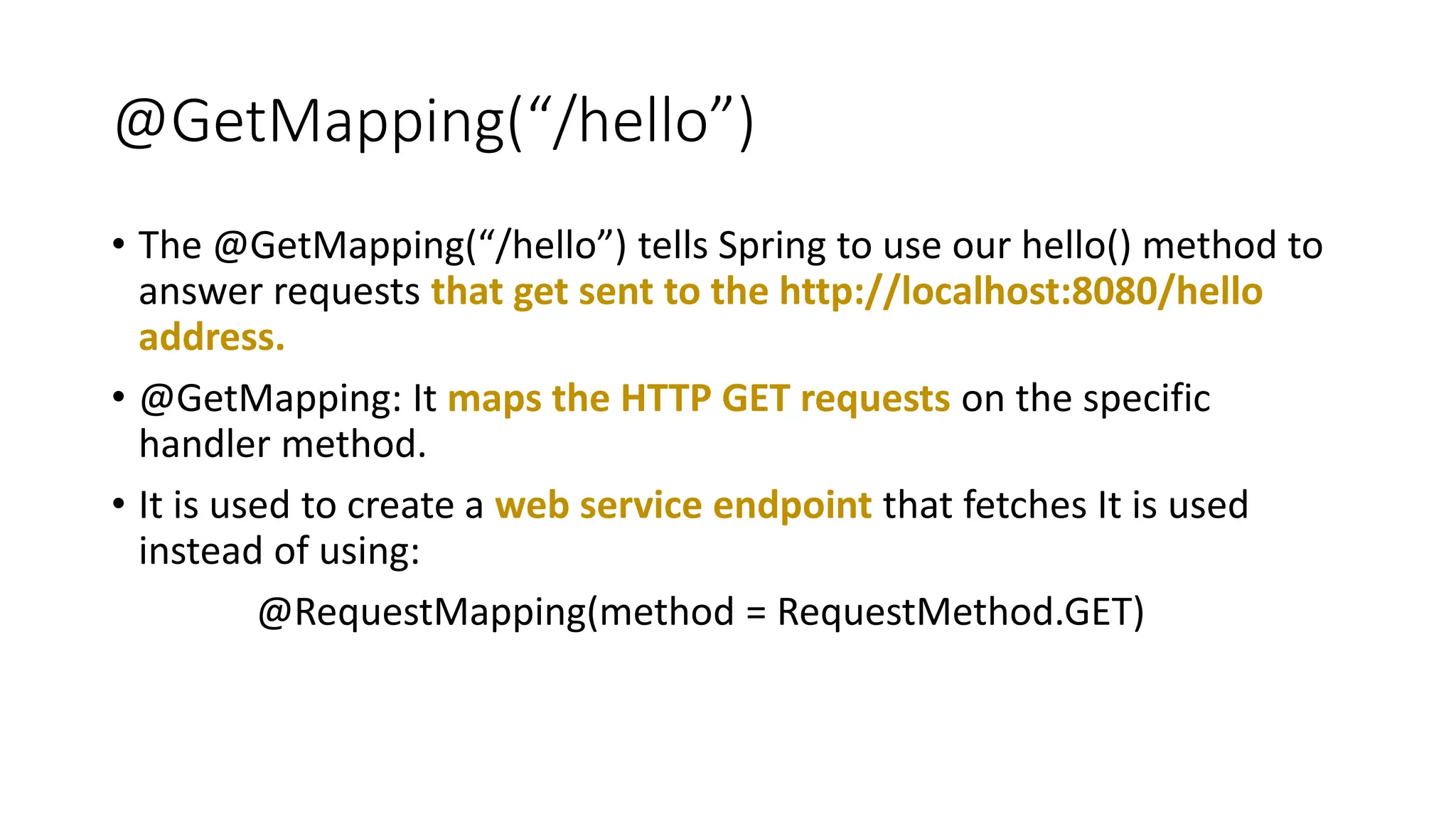 @GetMapping(“/hello”)
• The @GetMapping(“/hello”) tells Spring to use our hello() method to
answer requests that get sent to the http://localhost:8080/hello
address.
• @GetMapping: It maps the HTTP GET requests on the specific
handler method.
• It is used to create a web service endpoint that fetches It is used
instead of using:
@RequestMapping(method = RequestMethod.GET)
 