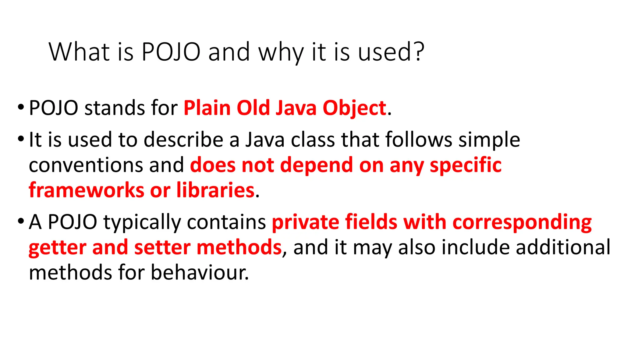 What is POJO and why it is used?
•POJO stands for Plain Old Java Object.
•It is used to describe a Java class that follows simple
conventions and does not depend on any specific
frameworks or libraries.
•A POJO typically contains private fields with corresponding
getter and setter methods, and it may also include additional
methods for behaviour.
 