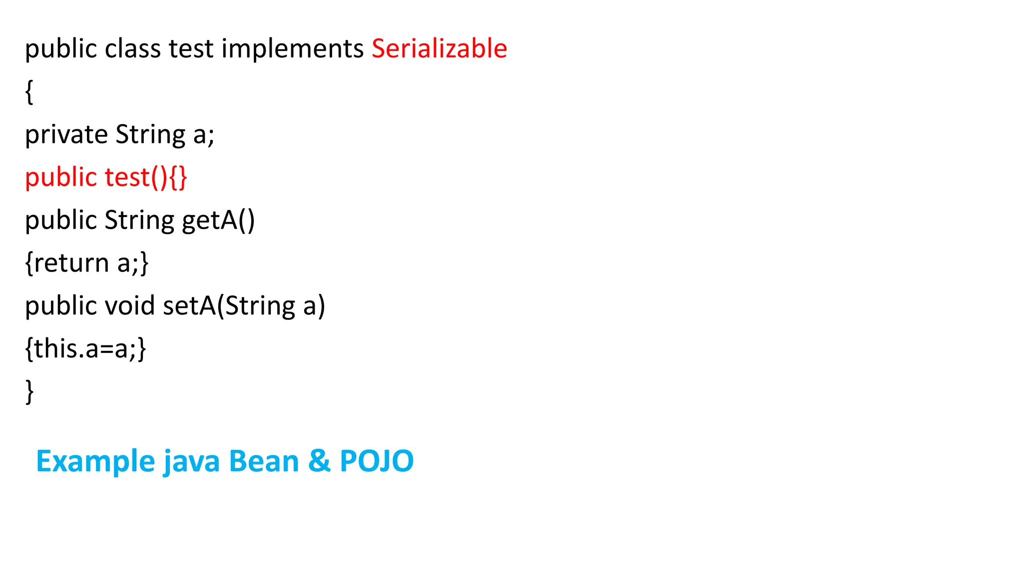 public class test implements Serializable
{
private String a;
public test(){}
public String getA()
{return a;}
public void setA(String a)
{this.a=a;}
}
Example java Bean & POJO
 