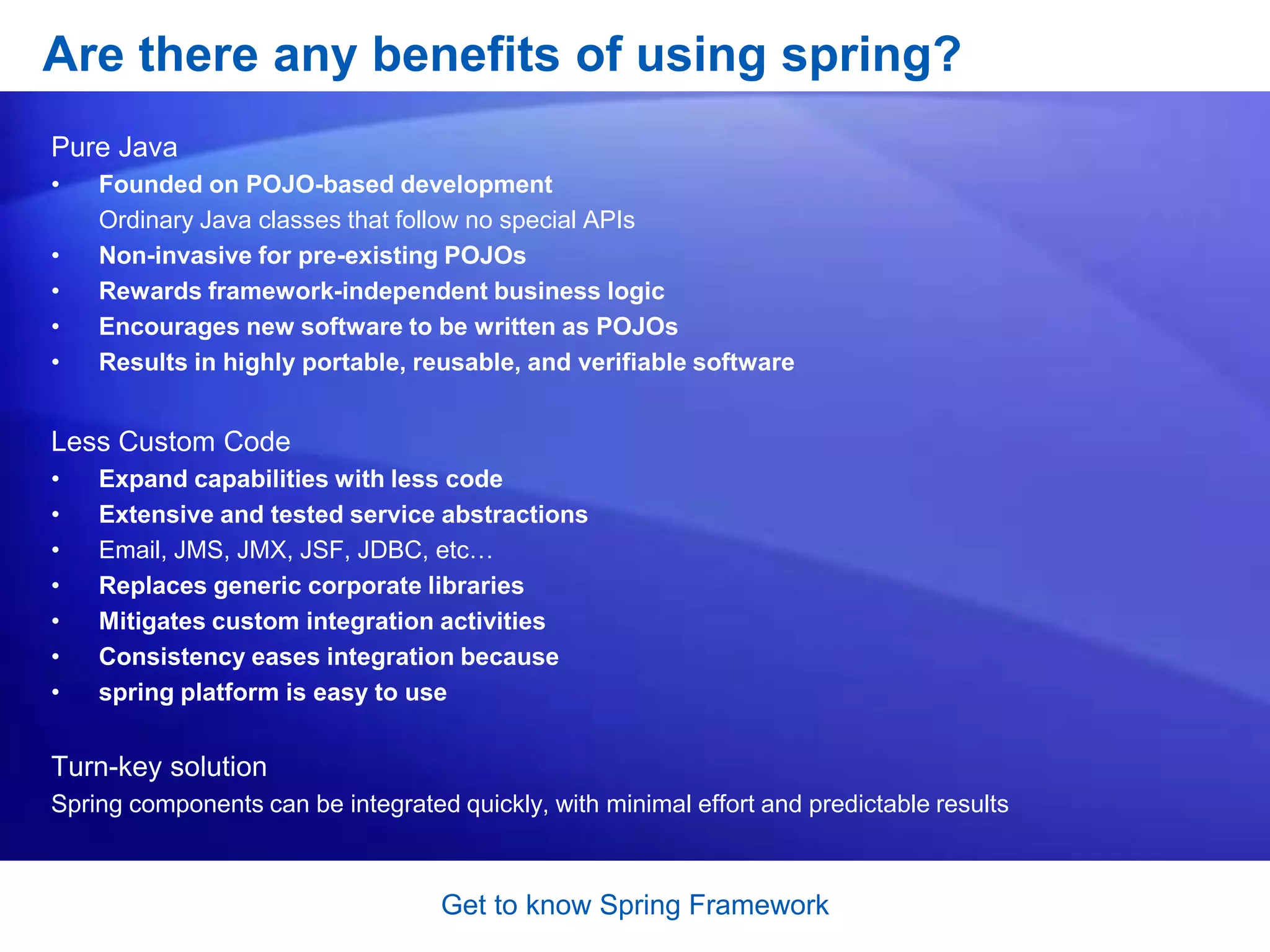 Get to know Spring FrameworkWhat does Spring Framework Offers: SummaryInversion of Control container: configuration of application components and lifecycle management of Java objectsAspect-oriented programming: enables implementation of cross-cutting routinesData access: working with relational database management systems on the Java platform using JDBC and object-relational mapping toolsTransaction management: unifies several transaction management APIs and coordinates transactions for Java objectsModel-view-controller: a HTTP and Servlet-based framework providing hooks for extension and customizationRemote Access framework: configurative RPC-style export and import of Java objects over networks supporting RMI, CORBA and HTTP-based protocols including web services (SOAP)Convention-over-configuration: a rapid application development solution for Spring-based enterprise applications is offered in the Spring Roo moduleBatch processing: a framework for high-volume processing featuring reusable functions including logging/tracing, transaction management, job processing statistics, job restart, skip, and resource managementAuthentication and authorization: configurable security processes that support a range of standards, protocols, tools and practices via the Spring Security sub-project (formerly Acegi).Remote Management: configurative exposure and management of Java objects for local or remote configuration via JMXMessaging: configurative registration of message listener objects for transparent message consumption from message queues via JMS, improvement of message sending over standard JMS APIsTesting: support classes for writing unit tests and integration tests