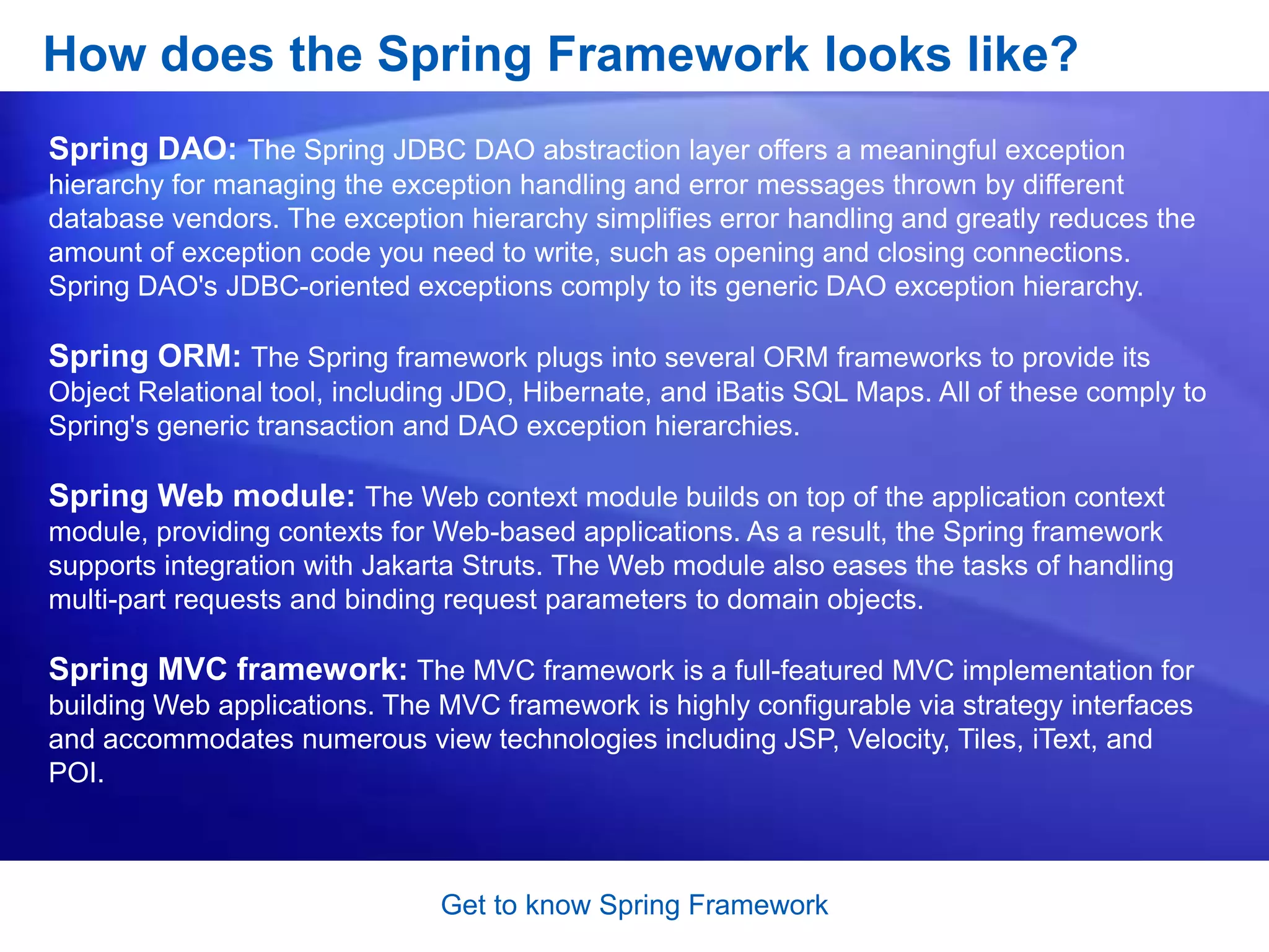 Lab WorkGet to know Spring FrameworkWhat is Spring?The Spring Framework is an open source application framework for the Java platform and .NET Framework (Spring.NET)  It is based on code published in Expert One-on-One J2EE Design and Development by Rod Johnson (Wrox, 2002).“Spring is an open source framework created to address the complexity of enterprise application development. One of the chief advantages of the Spring framework is its layered architecture, which allows you to be selective about which of its components you use while also providing a cohesive framework for J2EE application development.