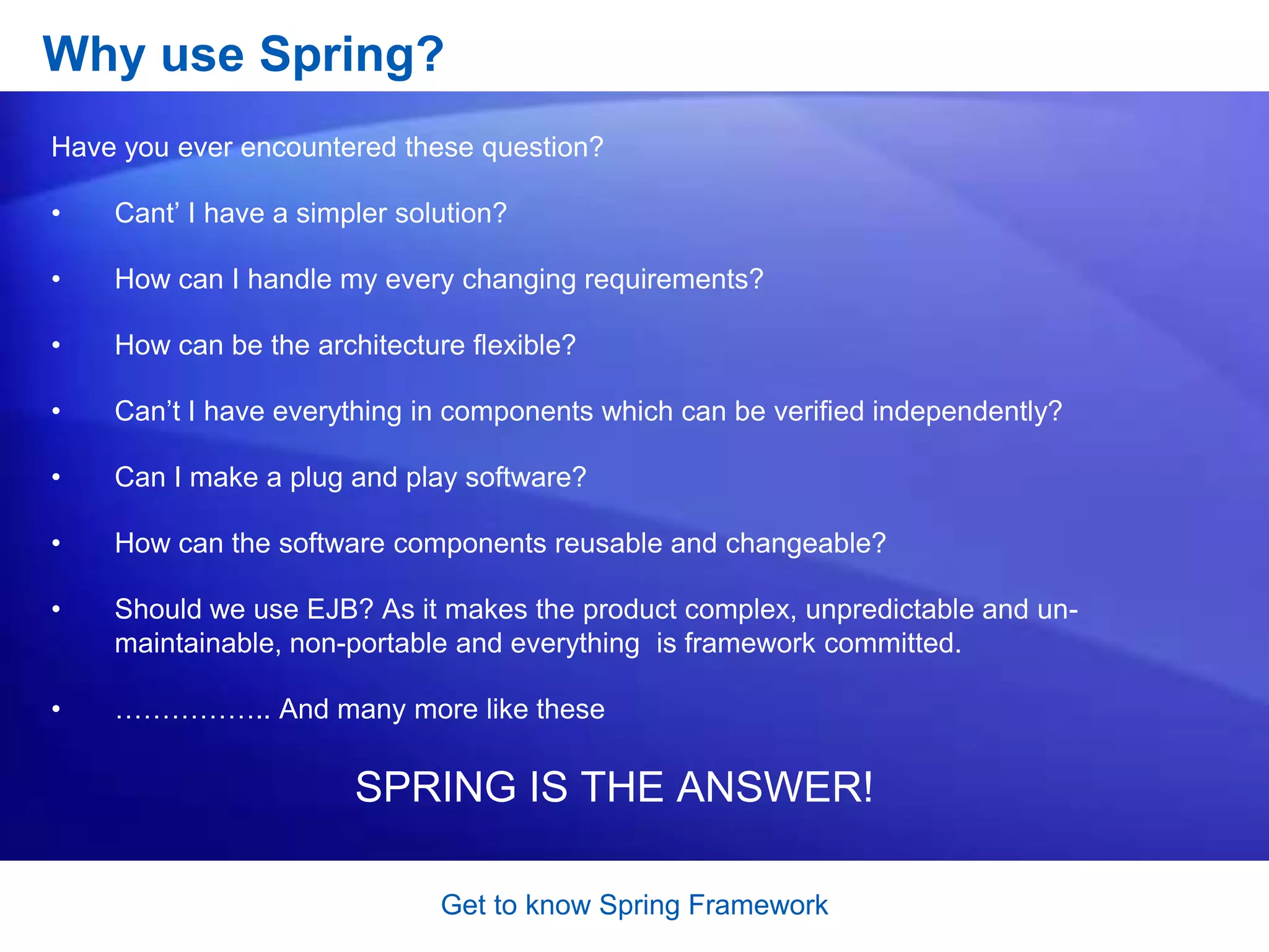 Get to know Spring FrameworkHow does the Spring Framework looks like?Each of the modules (or components) that comprise the Spring framework can stand on its own or be implemented jointly with one or more of the others. The functionality of each component is as follows:The core container: The core container provides the essential functionality of the Spring framework. A primary component of the core container is the BeanFactory, an implementation of the Factory pattern. The BeanFactory applies the Inversion of Control (IOC) pattern to separate an application&apos;s configuration and dependency specification from the actual application code.Spring context:The Spring context is a configuration file that provides context information to the Spring framework. The Spring context includes enterprise services such as JNDI, EJB, e-mail, internalization, validation, and scheduling functionality.Spring AOP:The Spring AOP module integrates aspect-oriented programming functionality directly into the Spring framework, through its configuration management feature. As a result you can easily AOP-enable any object managed by the Spring framework. The Spring AOP module provides transaction management services for objects in any Spring-based application. With Spring AOP you can incorporate declarative transaction management into your applications without relying on EJB components.