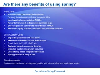 Get to know Spring FrameworkWhat does Spring Framework Offers: SummaryInversion of Control container: configuration of application components and lifecycle management of Java objectsAspect-oriented programming: enables implementation of cross-cutting routinesData access: working with relational database management systems on the Java platform using JDBC and object-relational mapping toolsTransaction management: unifies several transaction management APIs and coordinates transactions for Java objectsModel-view-controller: a HTTP and Servlet-based framework providing hooks for extension and customizationRemote Access framework: configurative RPC-style export and import of Java objects over networks supporting RMI, CORBA and HTTP-based protocols including web services (SOAP)Convention-over-configuration: a rapid application development solution for Spring-based enterprise applications is offered in the Spring Roo moduleBatch processing: a framework for high-volume processing featuring reusable functions including logging/tracing, transaction management, job processing statistics, job restart, skip, and resource managementAuthentication and authorization: configurable security processes that support a range of standards, protocols, tools and practices via the Spring Security sub-project (formerly Acegi).Remote Management: configurative exposure and management of Java objects for local or remote configuration via JMXMessaging: configurative registration of message listener objects for transparent message consumption from message queues via JMS, improvement of message sending over standard JMS APIsTesting: support classes for writing unit tests and integration tests