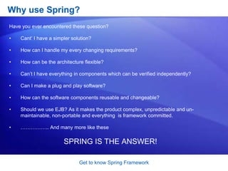Get to know Spring FrameworkHow does the Spring Framework looks like?Each of the modules (or components) that comprise the Spring framework can stand on its own or be implemented jointly with one or more of the others. The functionality of each component is as follows:The core container: The core container provides the essential functionality of the Spring framework. A primary component of the core container is the BeanFactory, an implementation of the Factory pattern. The BeanFactory applies the Inversion of Control (IOC) pattern to separate an application&apos;s configuration and dependency specification from the actual application code.Spring context:The Spring context is a configuration file that provides context information to the Spring framework. The Spring context includes enterprise services such as JNDI, EJB, e-mail, internalization, validation, and scheduling functionality.Spring AOP:The Spring AOP module integrates aspect-oriented programming functionality directly into the Spring framework, through its configuration management feature. As a result you can easily AOP-enable any object managed by the Spring framework. The Spring AOP module provides transaction management services for objects in any Spring-based application. With Spring AOP you can incorporate declarative transaction management into your applications without relying on EJB components.