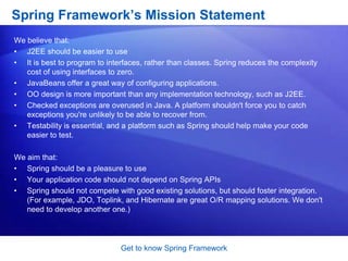 Get to know Spring FrameworkHow does the Spring Framework looks like?Spring DAO:The Spring JDBC DAO abstraction layer offers a meaningful exception hierarchy for managing the exception handling and error messages thrown by different database vendors. The exception hierarchy simplifies error handling and greatly reduces the amount of exception code you need to write, such as opening and closing connections. Spring DAO&apos;s JDBC-oriented exceptions comply to its generic DAO exception hierarchy.Spring ORM:The Spring framework plugs into several ORM frameworks to provide its Object Relational tool, including JDO, Hibernate, and iBatis SQL Maps. All of these comply to Spring&apos;s generic transaction and DAO exception hierarchies.Spring Web module:The Web context module builds on top of the application context module, providing contexts for Web-based applications. As a result, the Spring framework supports integration with Jakarta Struts. The Web module also eases the tasks of handling multi-part requests and binding request parameters to domain objects.Spring MVC framework:The MVC framework is a full-featured MVC implementation for building Web applications. The MVC framework is highly configurable via strategy interfaces and accommodates numerous view technologies including JSP, Velocity, Tiles, iText, and POI.