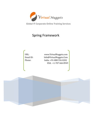 Global IT Corporate Online Training Services 
URL: www.VirtualNuggets.com 
Email ID: Info@VirtualNuggets.Com 
Phone: India: +91-888 556 0202 
USA: +1-707 666 8949 
Spring Framework  
