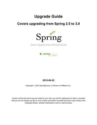 Upgrade Guide
       Covers upgrading from Spring 2.5 to 3.0




                                        2010-04-22

                  Copyright © 2010 SpringSource, a Division of VMware Inc.




 Copies of this document may be made for your own use and for distribution to others, provided
that you do not charge any fee for such copies and further provided that each copy contains this
                  Copyright Notice, whether distributed in print or electronically.
 