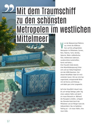 57
V
on der Baleareninsel Mallorca
aus nimmt die AIDAcara
Kurs auf die aufregendsten
Metropolen im Mittelmeer: Cannes,
Rom, Palermo, Tunis, Korsika,
Valencia, Malta: südländisches
Flair, mediterrane Lebensart,
wunderschöne Landschaften,
Kunst und Kultur...
Eine Freundin hatte bereits
eine Atlantiküberquerung hinter
sich und war hellauf begeistert
von den AIDA-Seereisen. Von
diesem Reisefieber habe ich mich
anstecken lassen. Ziel war eine top
organisierte, entspannende Reise
mit viel Sonne und Erholung –
und dabei ganz ohne Langeweile.
Auf einer Kreuzfahrt steuert man,
bis auf wenige Seetage, jeden Tag
einen anderen Hafen und damit
ein neues Reiseziel an. Während
die Passagiere schlafen, schippert
das fahrende Hotel durch das
Mittelmeer und am Morgen lockt die
Hafeneinfahrt. Das ist Seefahrer-
feeling pur – ein neuer Hafen, eine
neue Liebe.
Mit dem Traumschiff
zu den schönsten
Metropolen im westlichen
Mittelmeer
 